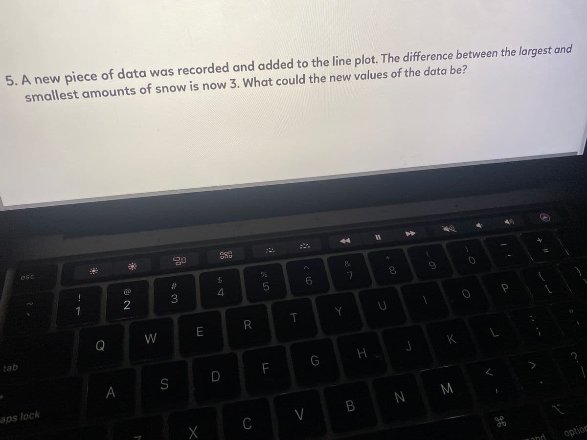 5. A new piece of data was recorded and added to the line plot. The difference between the largest and
smallest amounts of snow is now 3. What could the new values of the data be?
II
000
000
esc
#
24
!
8.
3
4
1
P
Y
Q
W
E
R
tab
K
H
S
D
F
A
aps lock
M
B
C
מר m
option
