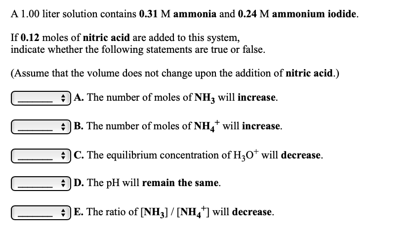 A 1.00 liter solution contains 0.31 M ammonia and 0.24 M ammonium iodide.
If 0.12 moles of nitric acid are added to this system,
indicate whether the following statements are true or false.
(Assume that the volume does not change upon the addition of nitric acid.)
A. The number of moles of NH, will increase.
|B. The number of moles of NH,* will increase.
)C. The equilibrium concentration of H3O* will decrease.
O D. The pH will remain the same.
E. The ratio of [NH3] / [NH,*] will decrease.
