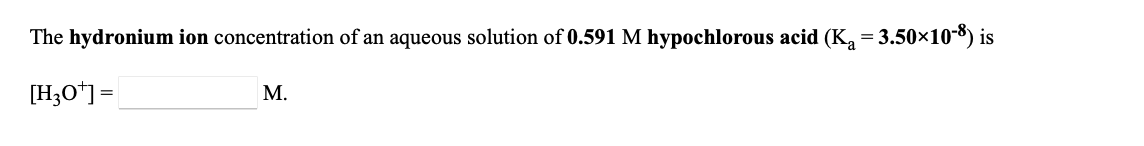 **Problem Statement:**

Determine the hydronium ion concentration of an aqueous solution of 0.591 M hypochlorous acid (K_a = 3.50×10^-8).

\[ \text{[H}_3\text{O}^+\text{]} = \_\_\_\_\_\_\_\_ \text{ M.} \]

**Explanation:**

To calculate the hydronium ion concentration ([H₃O⁺]) of a given solution, it is necessary to use the provided acid dissociation constant (K_a) and the initial concentration of the acid. The calculation typically involves setting up an equilibrium expression and solving for [H₃O⁺].

1. **Write the dissociation equation for hypochlorous acid (HOCl):**

\[ \text{HOCl} \leftrightharpoons \text{H}^+ + \text{OCl}^- \]

2. **Set up the equilibrium expression:**

\[ K_a = \frac{[\text{H}^+][\text{OCl}^-]}{[\text{HOCl}]} \]

Given:
- K_a = 3.50×10^-8
- Initial concentration of HOCl = 0.591 M

3. **Assume the degree of dissociation (x) is equal to the concentration of [H⁺] and [OCl⁻]:**

\[ K_a = \frac{x \cdot x}{0.591 - x} \]

Since K_a is very small, \( x \) will be small and \( 0.591 - x ≈ 0.591 \):

\[ K_a ≈ \frac{x^2}{0.591} \]

4. **Solve for \( x \) (which is [H₃O⁺] or [H⁺]):**

\[ x^2 ≈ 0.591 \cdot 3.50×10^{-8} \]

\[ x^2 ≈ 2.07×10^{-8} \]

\[ x ≈ \sqrt{2.07×10^{-8}} \]

\[ x ≈ 1.44×10^{-4} \]

Therefore:

\[ \text{[H}_3\text{O}^+\text{]} ≈ 1.44×10^{-4} \text{ M} \