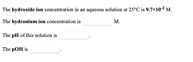 The hydroxide ion concentration in an aqueous solution at 25°C is \(9.7 \times 10^{-2}\) M.

The hydronium ion concentration is \(\_\_\_\_\_\_\_\_\_\_\_\_\) M.

The pH of this solution is \(\_\_\_\_\_\_\_\_\_\_\_\_\).

The pOH is \(\_\_\_\_\_\_\_\_\_\_\_\_\).