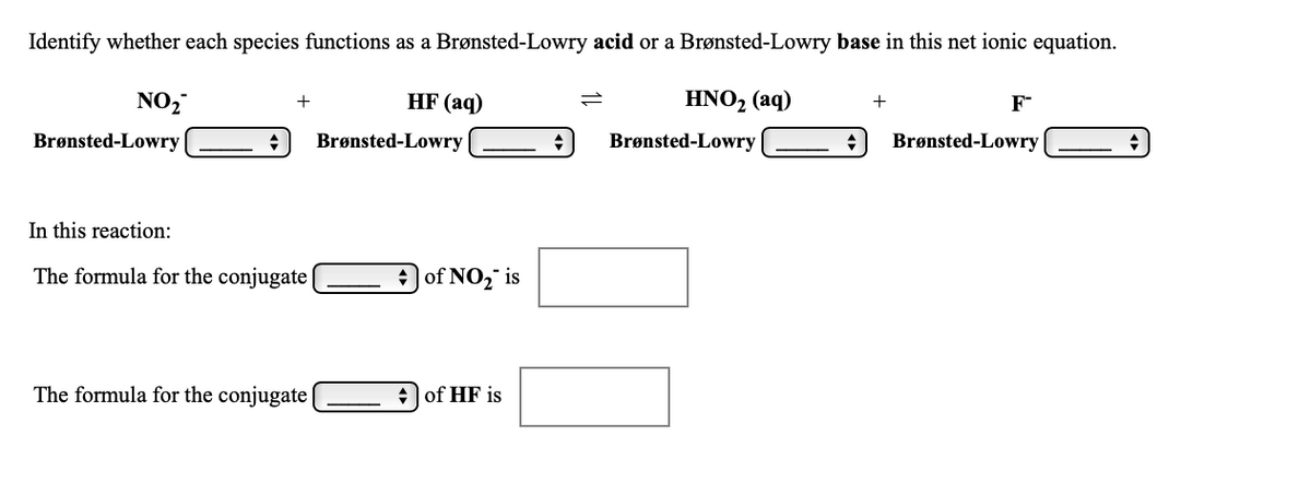 ### Brønsted-Lowry Acid-Base Identification

**Instruction:** Identify whether each species functions as a Brønsted-Lowry acid or a Brønsted-Lowry base in this net ionic equation.

\[
\text{NO}_2^- + \text{HF (aq)} \leftrightharpoons \text{HNO}_2 \text{(aq)} + \text{F}^-
\]

- **NO<sub>2</sub><sup>-</sup>:** Brønsted-Lowry
  \[
  \underline{\hspace{50px}}
  \]
  \[
  \downarrow
  \]
  \[ \text{(Drop-down menu)} \]

- **HF (aq):** Brønsted-Lowry
  \[
  \underline{\hspace{50px}}
  \]
  \[
  \downarrow
  \]
  \[ \text{(Drop-down menu)} \]

- **HNO<sub>2</sub> (aq):** Brønsted-Lowry
  \[
  \underline{\hspace{50px}}
  \]
  \[
  \downarrow
  \]
  \[ \text{(Drop-down menu)} \]

- **F<sup>-</sup>:** Brønsted-Lowry
  \[
  \underline{\hspace{50px}}
  \]
  \[
  \downarrow
  \]
  \[ \text{(Drop-down menu)} \]

---

**Question: In this reaction:**

- The formula for the conjugate
  \[
  \underline{\hspace{50px}}
  \]
  \[
  \downarrow
  \]
  \[ \text{(Drop-down menu)} \]
  **of NO<sub>2</sub><sup>-</sup><sub> </sub>is \[ \underline{\hspace{100px}} \]**

- The formula for the conjugate
  \[
  \underline{\hspace{50px}}
  \]
  \[
  \downarrow
  \]
  \[ \text{(Drop-down menu)} \]
  **of HF is \[ \underline{\hspace{100px}} \]**

---

**Explanation of Graphs/