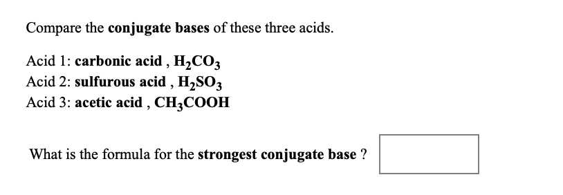 **Title: Understanding Conjugate Bases**

**Introduction:**

In chemistry, the strength of an acid is often discussed in conjunction with its conjugate base. The conjugate base of an acid is formed when the acid loses a proton (H⁺). The strength of conjugate bases can be compared based on their tendency to reaccept a proton. In this exercise, we will compare the conjugate bases of three acids: carbonic acid, sulfurous acid, and acetic acid.

**Acids and Their Formulas:**

1. **Carbonic acid (H₂CO₃)**
2. **Sulfurous acid (H₂SO₃)**
3. **Acetic acid (CH₃COOH)**

**Exercise:**

Compare the conjugate bases of these three acids and determine which one is the strongest.

**Hint:**

To find the conjugate base of each acid, remove one hydrogen ion (H⁺) from each acid's formula.

**Question:**

What is the formula for the strongest conjugate base?

**[Answer Box]**

This exercise helps students understand the concept of conjugate acids and bases, and the relationship between the strength of an acid and its conjugate base.