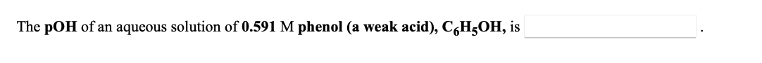 **Problem Statement:**

Calculate the pOH of an aqueous solution of 0.591 M phenol (a weak acid), \(C_6H_5OH\).

---

**Details:**
- **Concentration of Phenol:** 0.591 M
- **Chemical Formula:** \(C_6H_5OH\)

---

**Solution Approach:**

1. **Identify the dissociation reaction of phenol:** 
   Phenol (C_6H_5OH) is a weak acid, and it partially dissociates in water:
   \[ C_6H_5OH \leftrightarrow C_6H_5O^- + H^+ \]
   
2. **Determine the [H\(^+\)] concentration:** Since phenol is a weak acid, the \(K_a\) value is necessary to find the concentration of hydrogen ions (\( [H^+] \)). However, as the exact \(K_a\) is not provided in the statement, we typically use titration data or given constants to find it.

3. **Calculate the pH of the solution:**
   \[ \text{pH} = -\log [H^+] \]

4. **Convert pH to pOH:**
   \[ \text{pOH} = 14 - \text{pH} \]

---

**Note:** 
In the absence of the \(K_a\) value of phenol, the direct calculation of the pOH cannot be completed. The \(K_a\) value is crucial for the accurate determination of the hydrogen ion concentration in the solution. 

For educational purposes, ensure that you have access to the appropriate ionization constant values or refer to standard integral chemistry tables.
