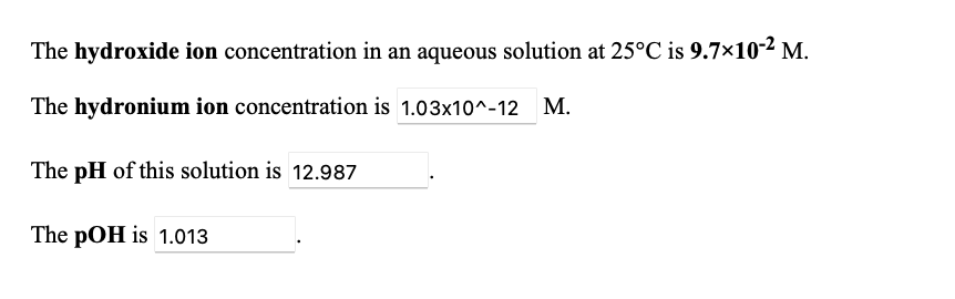 The hydroxide ion concentration in an aqueous solution at 25°C is 9.7×10-2 M.
The hydronium ion concentration is 1.03x10^-12
М.
The pH of this solution is 12.987
The pOH is 1.013
