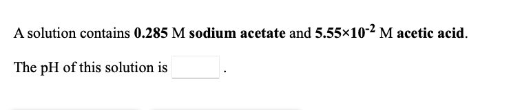 **Calculating pH of a Buffer Solution**

A solution contains **0.285 M sodium acetate** and **5.55×10^-2 M acetic acid**.

The pH of this solution is **__________**.

**Explanation:**
To calculate the pH of this buffer solution, you can use the Henderson-Hasselbalch equation:

\[ \text{pH} = \text{p}K_\text{a} + \log \left( \frac{[\text{A}^-]}{[\text{HA}]} \right) \]

Where,
- \( \text{p}K_\text{a} \) is the negative log of the acid dissociation constant of the weak acid.
- \([\text{A}^-]\) is the concentration of the conjugate base (sodium acetate, in this case).
- \([\text{HA}]\) is the concentration of the weak acid (acetic acid, in this case).

For acetic acid: 
\[ \text{p}K_a \approx 4.76 \]

\[ \text{pH} = 4.76 + \log \left( \frac{0.285}{5.55 \times 10^{-2}} \right) \]

Fill in the blank box with the calculated pH value after you perform the computation.