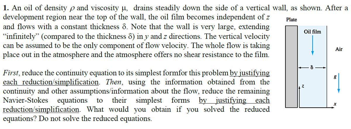 1. An oil of density p and viscosity µ, drains steadily down the side of a vertical wall, as shown. After a
development region near the top of the wall, the oil film becomes independent of z
and flows with a constant thickness 8. Note that the wall is very large, extending
"infinitely" (compared to the thickness 8) in y and z directions. The vertical velocity
can be assumed to be the only component of flow velocity. The whole flow is taking
place out in the atmosphere and the atmosphere offers no shear resistance to the film.
Plate
Oil film
Air
First, reduce the continuity equation to its simplest formfor this problem by justifying
each reduction/simplification. Then, using the information obtained from the
continuity and other assumptions/information about the flow, reduce the remaining
Navier-Stokes
equations
their simplest forms byjustifying each
to
reduction/simplification. What would you obtain if you solved the reduced
equations? Do not solve the reduced equations.
