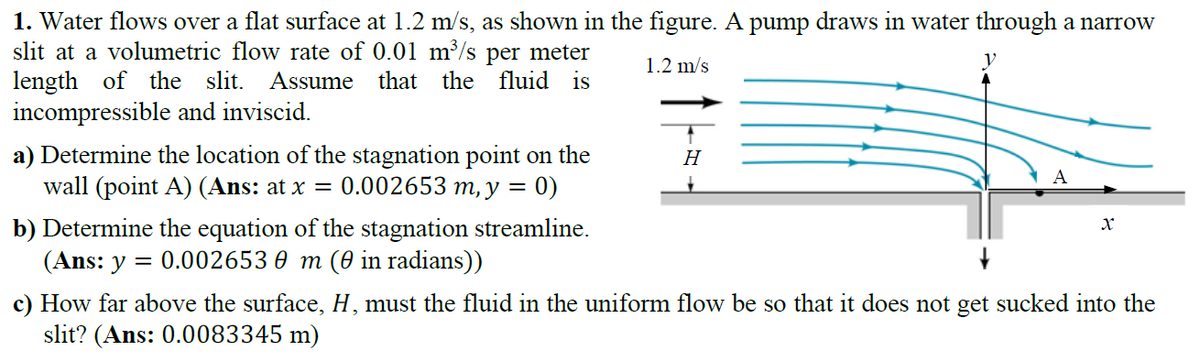 1. Water flows over a flat surface at 1.2 m/s, as shown in the figure. A pump draws in water through a narrow
slit at a volumetric flow rate of 0.01 m/s per meter
length of the slit. Assume that the fluid is
incompressible and inviscid.
1.2 m/s
a) Determine the location of the stagnation point on the
H
A
wall (point A) (Ans: at x = 0.002653 m, y
0)
b) Determine the equation of the stagnation streamline.
(Ans: y = 0.002653 0 m (0 in radians))
c) How far above the surface, H, must the fluid in the uniform flow be so that it does not get sucked into the
slit? (Ans: 0.0083345 m)
