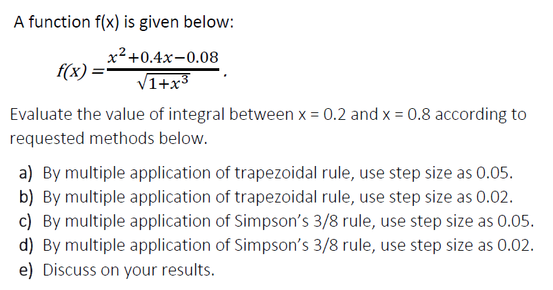 A function f(x) is given below:
x²+0.4x-0.08
.2.
f(x) =
V1+x3
Evaluate the value of integral between x = 0.2 and x = 0.8 according to
requested methods below.
a) By multiple application of trapezoidal rule, use step size as 0.05.
b) By multiple application of trapezoidal rule, use step size as 0.02.
c) By multiple application of Simpson's 3/8 rule, use step size as 0.05.
d) By multiple application of Simpson's 3/8 rule, use step size as 0.02.
e) Discuss on your results.
