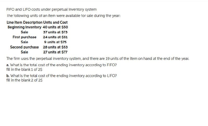 FIFO and LIFO costs under perpetual Inventory system
The following units of an item were available for sale during the year:
Line Item Description Units and Cost
Beginning Inventory 40 units at $50
37 units at $73
24 units at $51
9 units at $75
28 units at $53
27 units at $77
Sale
First purchase
Sale
Second purchase
Sale
The firm uses the perpetual inventory system, and there are 19 units of the item on hand at the end of the year.
a. What is the total cost of the ending inventory according to FIFO?
fill in the blank 1 of 2$
b. What is the total cost of the ending inventory according to LIFO?
fill in the blank 2 of 2$