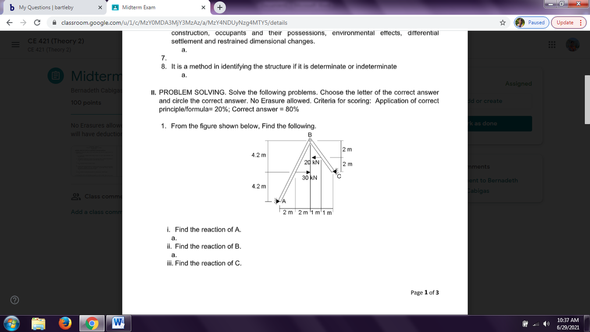 b My Questions | bartleby
A Midterm Exam
+
A classroom.google.com/u/1/c/MZYOMDA3MJY3MZAZ/a/MzY4NDUyNzg4MTY5/details
Paused
Update :
construction, occupants and their possessions, environmental ettects, differential
settlement and restrained dimensional changes.
CE 421 (Theory 2)
CE 421 (Theory 2)
а.
7.
8. It is a method in identifying the structure if it is determinate or indeterminate
E Midterm
а.
Assigned
Bernadeth Cabigas
II. PROBLEM SOLVING. Solve the following problems. Choose the letter of the correct answer
and circle the correct answer. No Erasure allowed. Criteria for scoring: Application of correct
principle/formula= 20%; Correct answer = 80%
100 points
dd or create
No Erasures allow
1. From the figure shown below, Find the following.
rk as done
will have deduction
B
2 m
4.2 m
20 kN|
2 m
nments
30 KN
ent to Bernadeth
4.2 m
Cabigas
2 Class comme
Add a class comn
2 m
2 m '1 m'1 m
i. Find the reaction of A.
а.
ii. Find the reaction of B.
a.
iii. Find the reaction of C.
Page 1 of 3
W
10:37 AM
.ll
6/29/2021
