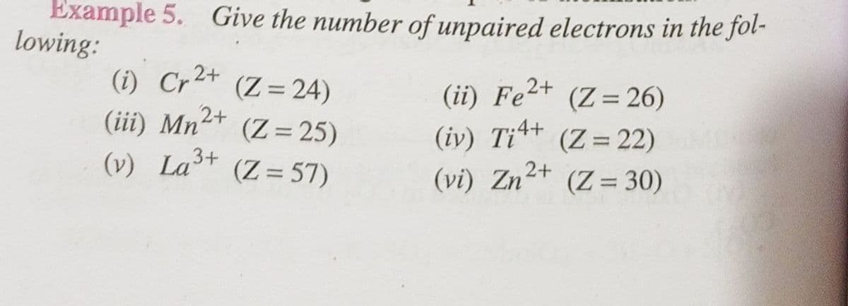 Example 5. Give the number of unpaired electrons in the fol-
lowing:
(i) Cr²+ (Z = 24)
(ii) Fe²+ (Z = 26)
(iii) Mn²+ (Z=25)
2+
(iv) Ti4+
(Z = 22)
(v) La³+
(Z = 57)
(vi) Zn²+ (Z = 30)