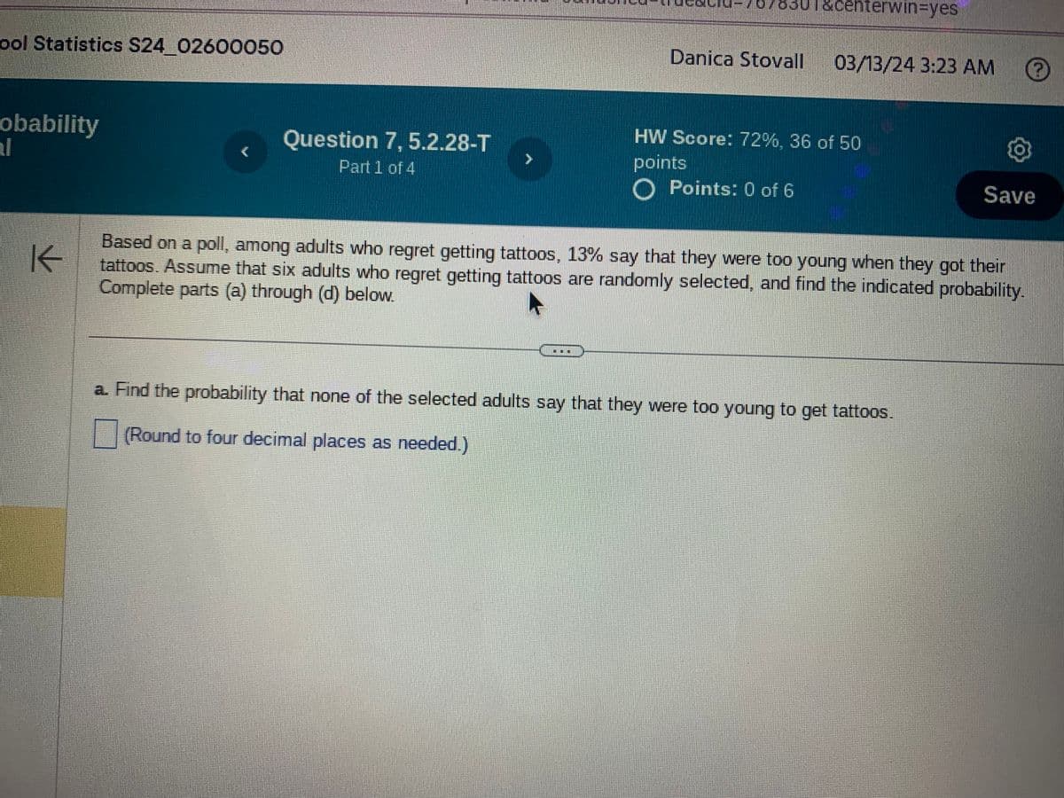 ool Statistics S24_02600050
obability
K
&centerwin=yes
Danica Stovall
03/13/24 3:23 AM
Question 7, 5.2.28-T
Part 1 of 4
HW Score: 72%, 36 of 50
points
O Points: 0 of 6
Save
Based on a poll, among adults who regret getting tattoos, 13% say that they were too young when they got their
tattoos. Assume that six adults who regret getting tattoos are randomly selected, and find the indicated probability.
Complete parts (a) through (d) below.
a. Find the probability that none of the selected adults say that they were too young to get tattoos.
(Round to four decimal places as needed.)