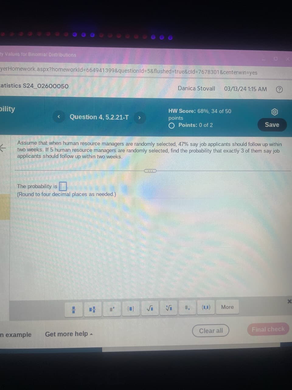 ty Values for Binomial Distributions
yerHomework.aspx?homeworkld 664941399&questionid=5&flushed=true&cid=7678301&centerwin-yes
atistics S24_02600050
Danica Stovall
03/13/24 1:15 AM
bility
< Question 4, 5.2.21-T >
HW Score: 68%, 34 of 50
points
◇ Points: 0 of 2
Save
*
Assume that when human resource managers are randomly selected, 47% say job applicants should follow up within
two weeks. If 5 human resource managers are randomly selected, find the probability that exactly 3 of them say job
applicants should follow up within two weeks.
The probability is
(Round to four decimal places as needed.)
in example
Get more help -
√i Si
(0.0)
More
Clear all
Final check
X