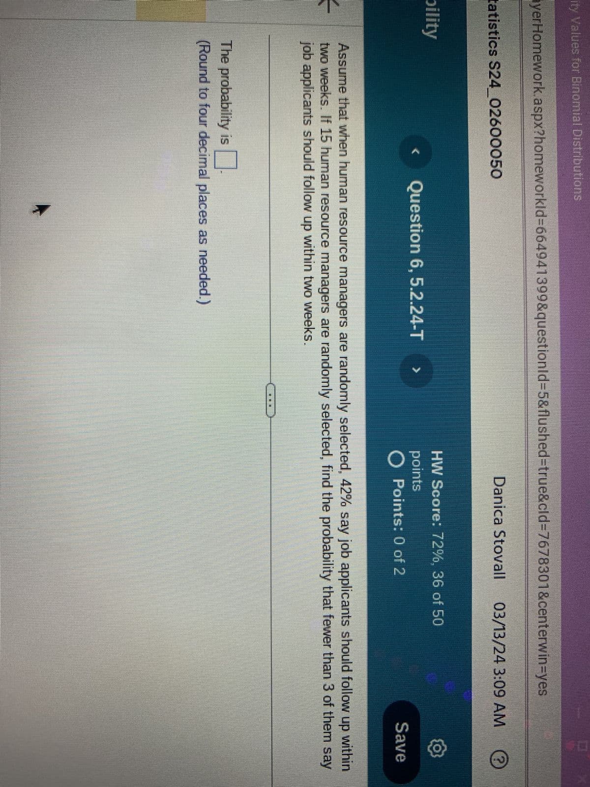 ity Values for Binomial Distributions
ayerHomework.aspx?homeworkId=664941399&questionid=5&flushed=true&cid=7678301&centerwin-yes
tatistics S24_02600050
Danica Stovall
03/13/24 3:09 AM
bility
€
Question 6, 5.2.24-T
HW Score: 72%, 36 of 50
points
O Points: 0 of 2
Save
Assume that when human resource managers are randomly selected, 42% say job applicants should follow up within
two weeks. If 15 human resource managers are randomly selected, find the probability that fewer than 3 of them say
job applicants should follow up within two weeks.
The probability is
(Round to four decimal places as needed.)