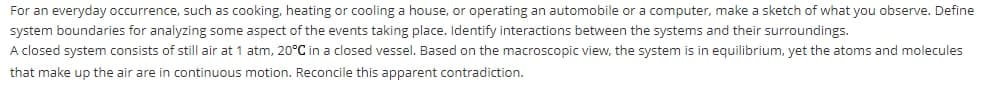 For an everyday occurrence, such as cooking, heating or cooling a house, or operating an automobile or a computer, make a sketch of what you observe. Define
system boundaries for analyzing some aspect of the events taking place. Identify interactions between the systems and their surroundings.
A closed system consists of still air at 1 atm, 20°C in a closed vessel. Based on the macroscopic view, the system is in equilibrium, yet the atoms and molecules
that make up the air are in continuous motion. Reconcile this apparent contradiction.
