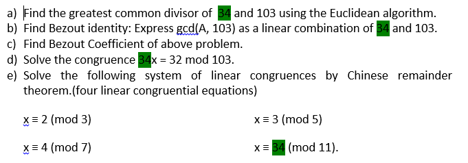 a) Find the greatest common divisor of 34 and 103 using the Euclidean algorithm.
b) Find Bezout identity: Express gcd(A, 103) as a linear combination of 34 and 103.
c) Find Bezout Coefficient of above problem.
d) Solve the congruence 34x = 32 mod 103.
e) Solve the following system of linear congruences by Chinese remainder
theorem.(four linear congruential equations)
X = 2 (mod 3)
x = 3 (mod 5)
X = 4 (mod 7)
x = 34 (mod 11).
