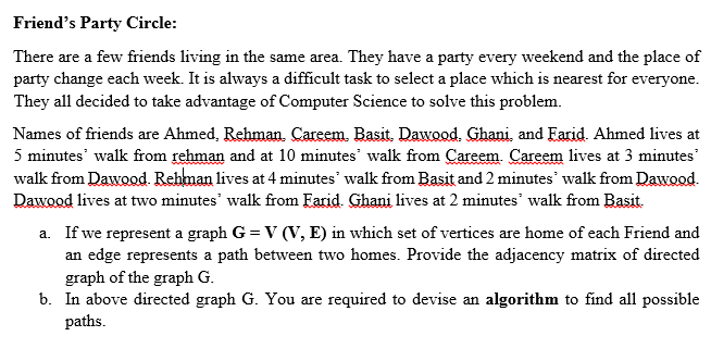 Friend's Party Circle:
There are a few friends living in the same area. They have a party every weekend and the place of
party change each week. It is always a difficult task to select a place which is nearest for everyone.
They all decided to take advantage of Computer Science to solve this problem.
Names of friends are Ahmed, Rehman. Careem. Basit. Dawood. Ghani, and Farid. Ahmed lives at
5 minutes' walk from rehman and at 10 minutes' walk from Careem. Careem lives at 3 minutes'
walk from Dawood. Rehman lives at 4 minutes' walk from Basit and 2 minutes' walk from Dawood.
Dawood lives at two minutes' walk from Farid. Ghani lives at 2 minutes' walk from Basit.
a. If we represent a graph G = V (V, E) in which set of vertices are home of each Friend and
an edge represents a path between two homes. Provide the adjacency matrix of directed
graph of the graph G.
b. In above directed graph G. You are required to devise an algorithm to find all possible
paths.
