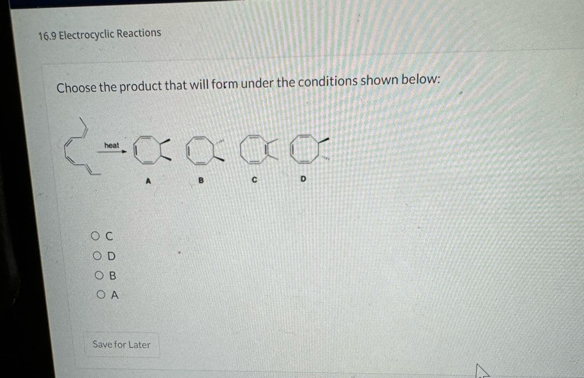 16.9 Electrocyclic Reactions
Choose the product that will form under the conditions shown below:
2-
-XXXX
heat
OC
OD
ов
OA
Save for Later
C
D