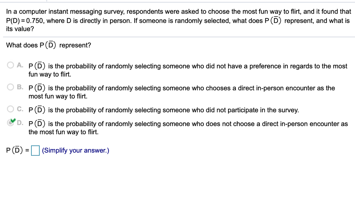 In a computer instant messaging survey, respondents were asked to choose the most fun way to flirt, and it found that
P(D) = 0.750, where D is directly in person. If someone is randomly selected, what does P (D) represent, and what is
its value?
What does P(D) represent?
A. P(D) is the probability of randomly selecting someone who did not have a preference in regards to the most
fun way to flirt.
B. P(D) is the probability of randomly selecting someone who chooses a direct in-person encounter as the
most fun way to flirt.
C. P(D) is the probability of randomly selecting someone who did not participate in the survey.
D. P(D) is the probability of randomly selecting someone who does not choose a direct in-person encounter as
the most fun way to flirt.
P (D)
(Simplify your answer.)
=
