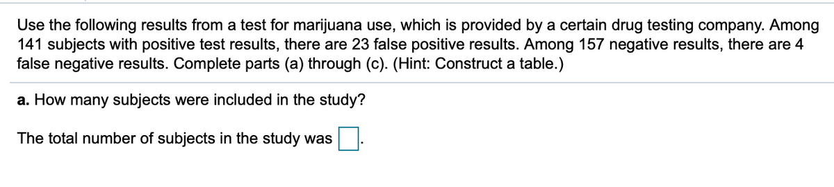 Use the following results from a test for marijuana use, which is provided by a certain drug testing company. Among
141 subjects with positive test results, there are 23 false positive results. Among 157 negative results, there are 4
false negative results. Complete parts (a) through (c). (Hint: Construct a table.)
a. How many subjects were included in the study?
The total number of subjects in the study was
