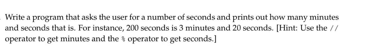 Write a
program
that asks the user for a number of seconds and prints out how
many
minutes
and seconds that is. For instance, 200 seconds is 3 minutes and 20 seconds. [Hint: Use the //
operator to get minutes and the % operator to get seconds.]
