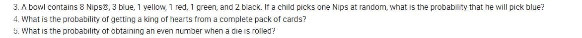 3. A bowl contains 8 Nips®, 3 blue, 1 yellow, 1 red, 1 green, and 2 black. If a child picks one Nips at random, what is the probability that he will pick blue?
4. What is the probability of getting a king of hearts from a complete pack of cards?
5. What is the probability of obtaining an even number when a die is rolled?
