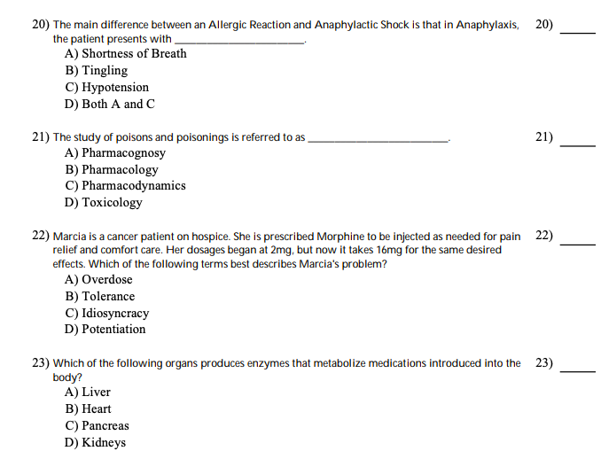 20) The main difference between an Allergic Reaction and Anaphylactic Shock is that in Anaphylaxis, 20)
the patient presents with,
A) Shortness of Breath
B) Tingling
C) Hypotension
D) Both A and C
21) The study of poisons and poisonings is referred to as
A) Pharmacognosy
B) Pharmacology
C) Pharmacodynamics
D) Toxicology
21)
22) Marcia is a cancer patient on hospice. She is prescribed Morphine to be injected as needed for pain 22)
relief and comfort care. Her dosages began at 2mg, but now it takes 16mg for the same desired
effects. Which of the following terms best describes Marcia's problem?
A) Overdose
B) Tolerance
C) Idiosyncracy
D) Potentiation
23) Which of the following organs produces enzymes that metabolize medications introduced into the 23)
body?
A) Liver
В) Неart
C) Pancreas
D) Kidneys
