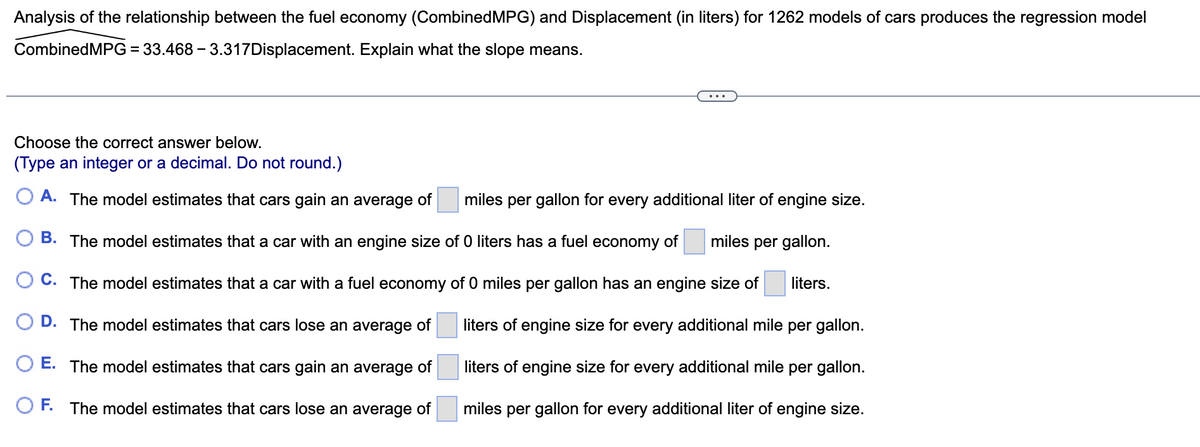 Analysis of the relationship between the fuel economy (Combined MPG) and Displacement (in liters) for 1262 models of cars produces the regression model
CombinedMPG = 33.468-3.317Displacement. Explain what the slope means.
Choose the correct answer below.
(Type an integer or a decimal. Do not round.)
OA. The model estimates that cars gain an average of miles per gallon for every additional liter of engine size.
miles per gallon.
B. The model estimates that a car with an engine size of 0 liters has a fuel economy of
C. The model estimates that a car with a fuel economy of 0 miles per gallon has an engine size of liters.
D. The model estimates that cars lose an average of
O E. The model estimates that cars gain an average of
OF. The model estimates that cars lose an average of
liters of engine size for every additional mile per gallon.
liters of engine size for every additional mile per gallon.
miles per gallon for every additional liter of engine size.