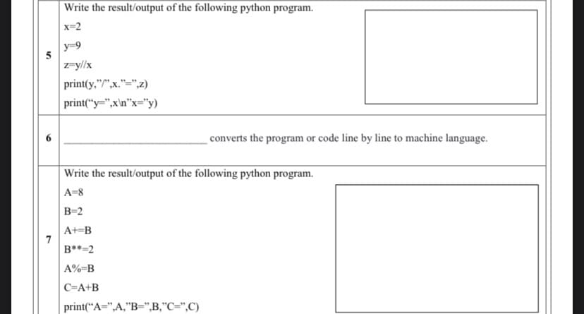 Write the result/output of the following python program.
x=2
y=9
5
z=y//x
print(y,"/",x."=",z)
print("y=",x\n"x="y)
converts the program or code line by line to machine language.
Write the result/output of the following python program.
A=8
B=2
A+=B
7
B**=2
A%=B
C=A+B
print(“A=",A,"B=",B,"C=",C)
