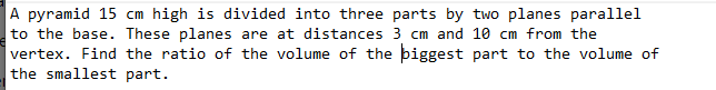 A pyramid 15 cm high is divided into three parts by two planes parallel
to the base. These planes are at distances 3 cm and 10 cm from the
vertex. Find the ratio of the volume of the biggest part to the volume of
the smallest part.
