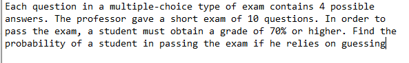 Each question in a multiple-choice type of exam contains 4 possible
answers. The professor gave a short exam of 10 questions. In order to
pass the exam, a student must obtain a grade of 70% or higher. Find the
probability of a student in passing the exam if he relies on guessing
