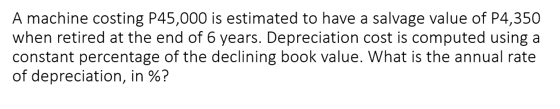 A machine costing P45,000 is estimated to have a salvage value of P4,350
when retired at the end of 6 years. Depreciation cost is computed using a
constant percentage of the declining book value. What is the annual rate
of depreciation, in %?
