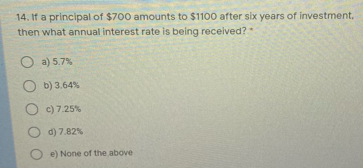 14. If a principal of $700 amounts to $1100 after six years of investment,
then what annual interest rate is being received?
O a) 5.7%
O b) 3.64%
O c) 7.25%
O d) 7.82%
O e) None of the above
