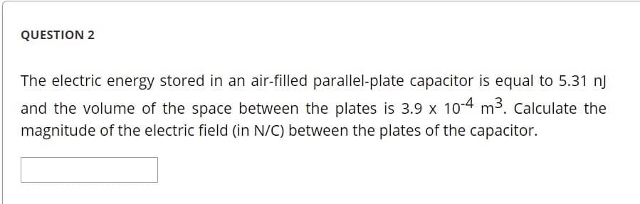 QUESTION 2
The electric energy stored in an air-filled parallel-plate capacitor is equal to 5.31 nJ
and the volume of the space between the plates is 3.9 x 10-4 m3. Calculate the
magnitude of the electric field (in N/C) between the plates of the capacitor.
