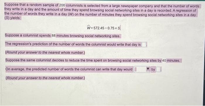 Suppose that a random sample of 200 columnists is selected from a large newspaper company and that the number of words
they write in a day and the amount of time they spend browsing social networking sites in a day is recorded. A regression of
the number of words they write in a day (W) on the number of minutes they spend browsing social networking sites in a day
(S) yields:
W=572.45-0.75× S
Suppose a columnist spends 88 minutes browsing social networking sites.
The regression's prediction of the number of words the columnist would write that day is
(Round your answer to the nearest whole number.)
Suppose the same columnist decides to reduce the time spent on browsing social networking sites by 40 minutes.
On average, the predicted number of words the columnist can write that day would
(Round your answer to the nearest whole number.)
by