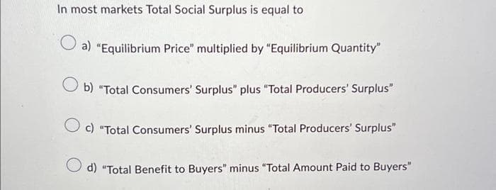 In most markets Total Social Surplus is equal to
a) "Equilibrium Price" multiplied by "Equilibrium Quantity"
b) "Total Consumers' Surplus" plus "Total Producers' Surplus"
O c) "Total Consumers' Surplus minus "Total Producers' Surplus"
d) "Total Benefit to Buyers" minus "Total Amount Paid to Buyers"