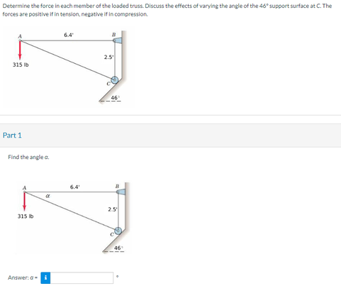 Determine the force in each member of the loaded truss. Discuss the effects of varying the angle of the 46° support surface at C. The
forces are positive if in tension, negative if in compression.
315 lb
Part 1
Find the angle a.
315 lb
a
Answer:a- i
6.4'
6.4'
2.5
46¹
B
2.5
46