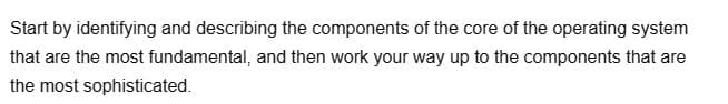 Start by identifying and describing the components of the core of the operating system
that are the most fundamental, and then work your way up to the components that are
the most sophisticated.