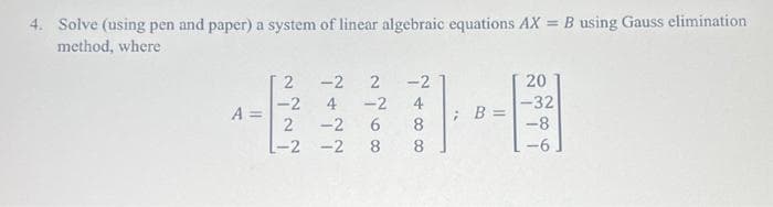 4. Solve (using pen and paper) a system of linear algebraic equations AX = B using Gauss elimination
method, where
A =
2
-2
2
-2 2 -2
4 -2 4
6 8
8
8
-2
-2 -2
; B =
20
-32
-8
-6