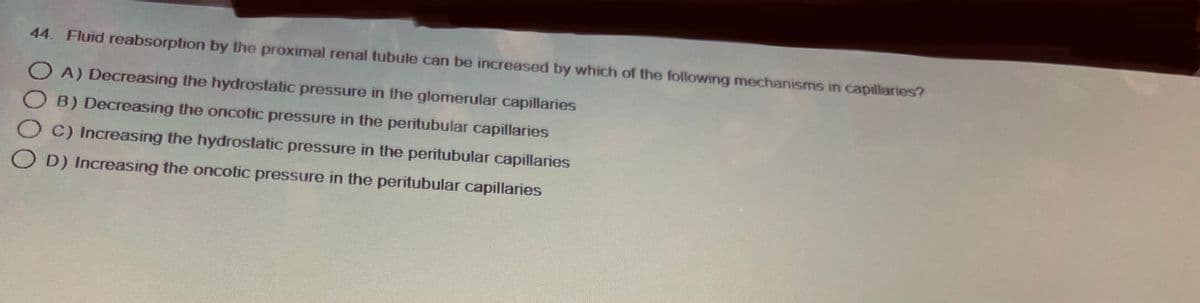 44. Fluid reabsorption by the proximal renal tubule can be increased by which of the following mechanisms in capillaries?
OA) Decreasing the hydrostatic pressure in the glomerular capillaries
B) Decreasing the oncotic pressure in the peritubular capillaries
OC) Increasing the hydrostatic pressure in the peritubular capillaries
OD) Increasing the oncotic pressure in the peritubular capillaries