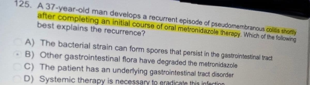125. A 37-year-old man develops a recurrent episode of pseudomembranous colitis shortly
after completing an initial course of oral metronidazole therapy. Which of the following
best explains the recurrence?
A) The bacterial strain can form spores that persist in the gastrointestinal tract
B) Other gastrointestinal flora have degraded the metronidazole
CC) The patient has an underlying gastrointestinal tract disorder
OD) Systemic therapy is necessary to eradicate this infection