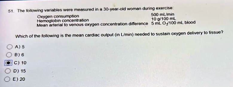 51. The following variables were measured in a 30-year-old woman during exercise:
Oxygen consumption
500 ml/min
Hemoglobin concentration
10 g/100 mL
Mean arterial to venous oxygen concentration difference
5 mL O/100 ml blood
Which of the following is the mean cardiac output (in L/min) needed to sustain oxygen delivery to tissue?
A) 5
B) 6
C) 10
D) 15
E) 20