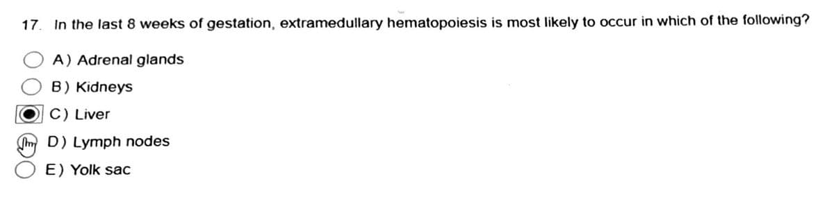 17. In the last 8 weeks of gestation, extramedullary hematopoiesis is most likely to occur in which of the following?
A) Adrenal glands
B) Kidneys
C) Liver
D) Lymph nodes
E) Yolk sac