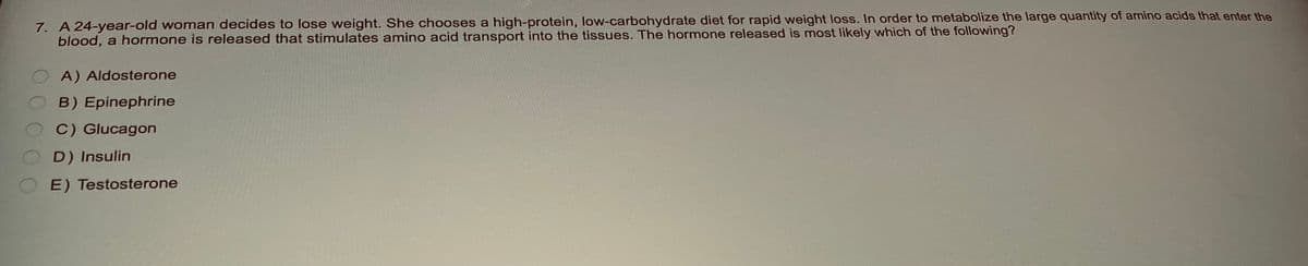 7. A 24-year-old woman decides to lose weight. She chooses a high-protein, low-carbohydrate diet for rapid weight loss. In order to metabolize the large quantity of amino acids that enter the
blood, a hormone is released that stimulates amino acid transport into the tissues. The hormone released is most likely which of the following?
A) Aldosterone
B) Epinephrine
C) Glucagon
D) Insulin
E) Testosterone