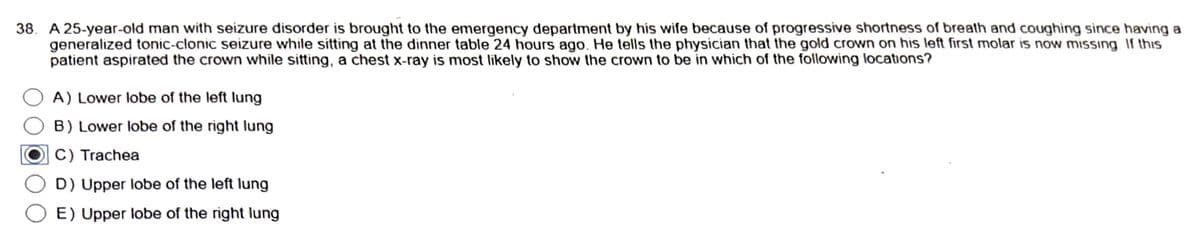 38. A 25-year-old man with seizure disorder is brought to the emergency department by his wife because of progressive shortness of breath and coughing since having a
generalized tonic-clonic seizure while sitting at the dinner table 24 hours ago. He tells the physician that the gold crown on his left first molar is now missing. If this
patient aspirated the crown while sitting, a chest x-ray is most likely to show the crown to be in which of the following locations?
A) Lower lobe of the left lung
B) Lower lobe of the right lung
C) Trachea
D) Upper lobe of the left lung
E) Upper lobe of the right lung