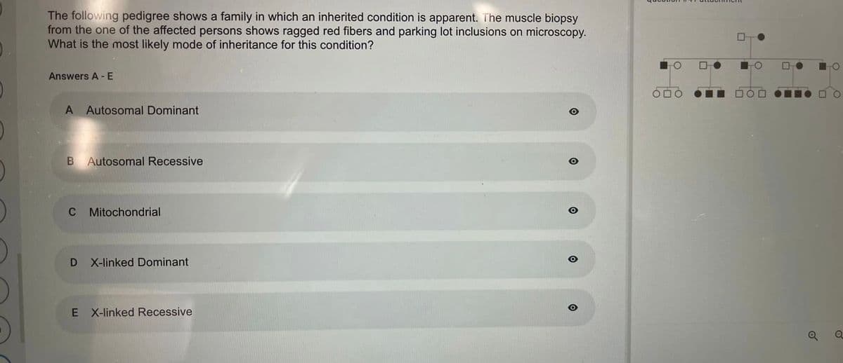 The following pedigree shows a family in which an inherited condition is apparent. The muscle biopsy
from the one of the affected persons shows ragged red fibers and parking lot inclusions on microscopy.
What is the most likely mode of inheritance for this condition?
Answers A - E
A Autosomal Dominant
B Autosomal Recessive
C Mitochondrial
D
X-linked Dominant
E X-linked Recessive
O
O
TO
0
☐
Q