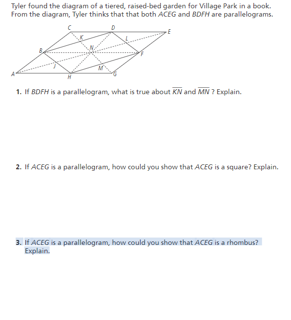 Tyler found the diagram of a tiered, raised-bed garden for Village Park in a book.
From the diagram, Tyler thinks that that both ACEG and BDFH are parallelograms.
D
E
1. If BDFH is a parallelogram, what is true about KN and MN ? Explain.
2. If ACEG is a parallelogram, how could you show that ACEG is a square? Explain.
3. If ACEG is a parallelogram, how could you show that ACEG is a rhombus?
Explain.
