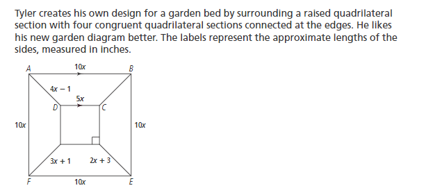 Tyler creates his own design for a garden bed by surrounding a raised quadrilateral
section with four congruent quadrilateral sections connected at the edges. He likes
his new garden diagram better. The labels represent the approximate lengths of the
sides, measured in inches.
A
10x
B
4х — 1
5x
D
10x
10x
Зх + 1
2x + 3
F
10x
