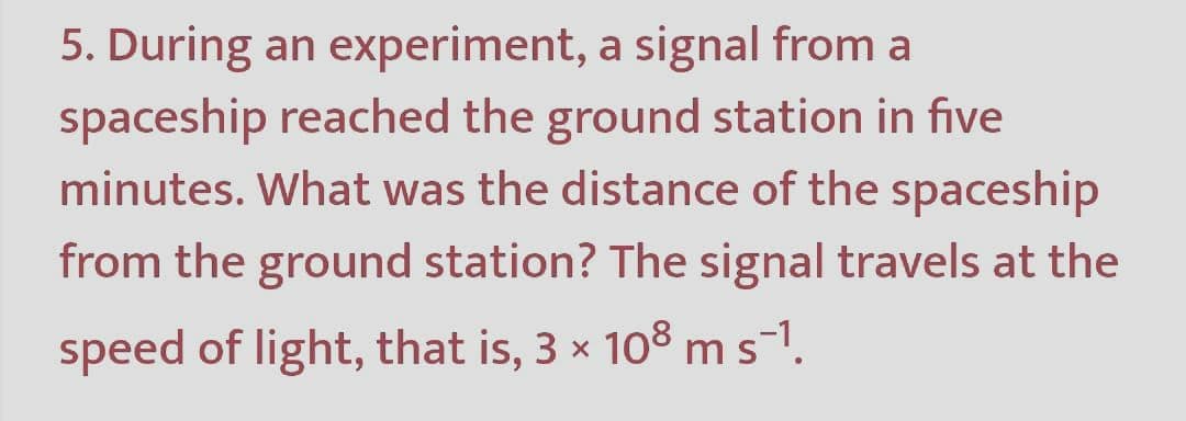 5. During an experiment, a signal from a
spaceship reached the ground station in five
minutes. What was the distance of the spaceship
from the ground station? The signal travels at the
speed of light, that is, 3 x 108 ms-1.
