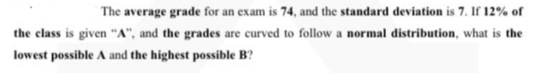 The average grade for an exam is 74, and the standard deviation is 7. If 12% of
the class is given "A", and the grades are curved to follow a normal distribution, what is the
lowest possible A and the highest possible B?
